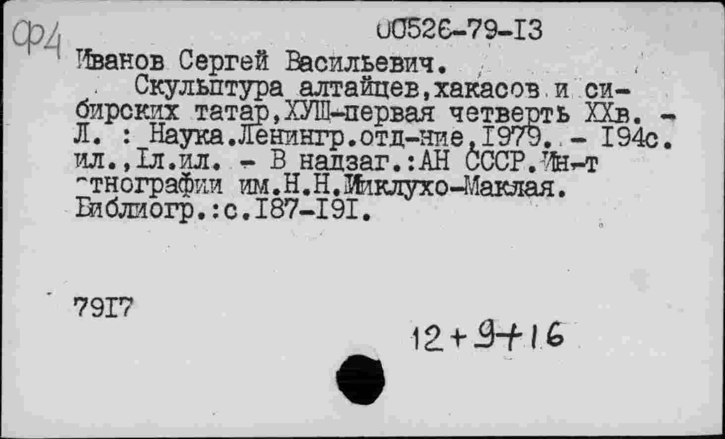 ﻿u052G—7 9-І З
Иванов Сергей Васильевич.
Скульптура алтайцев,хакасов.и сибирских татар,ХУШ-первая четверть ХХв. Л. : Наука. Ленингр.отд-ние, 1979. - 194с ил.,1л.ил.	В надзаг.:АН СССР.Иеь-т
''тнографии им.Н.Н.Жклухо-Маклая. Библиогр. : с. І87-І9І.
7917
12 +	I &